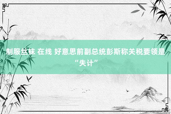 制服丝袜 在线 好意思前副总统彭斯称关税要领是“失计”