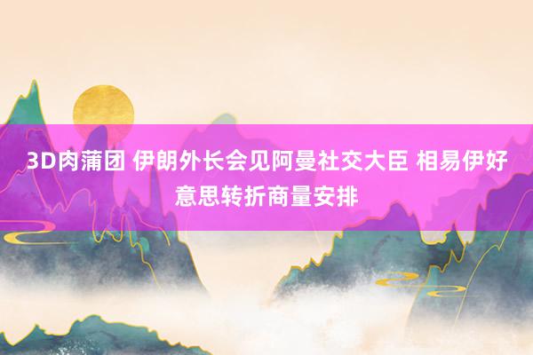 3D肉蒲团 伊朗外长会见阿曼社交大臣 相易伊好意思转折商量安排