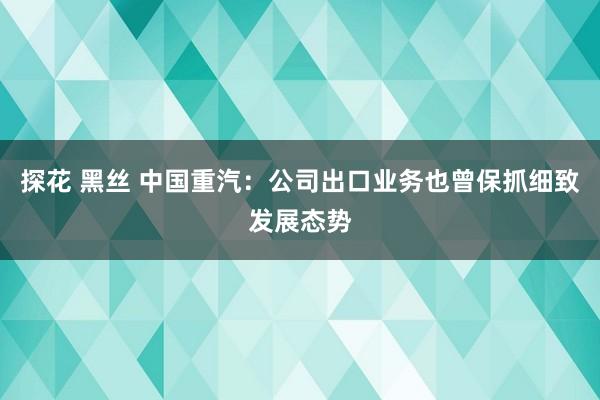 探花 黑丝 中国重汽：公司出口业务也曾保抓细致发展态势