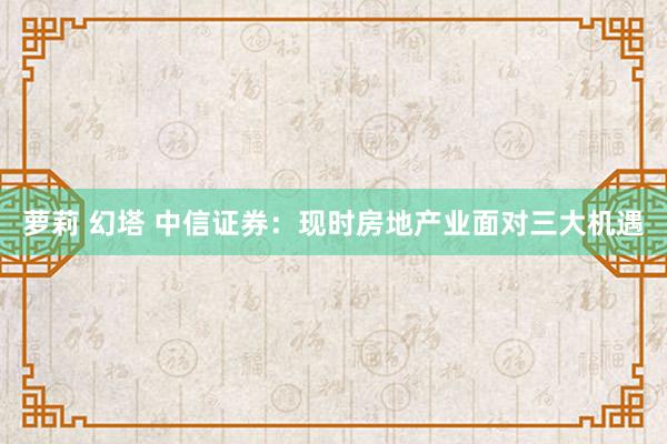 萝莉 幻塔 中信证券：现时房地产业面对三大机遇