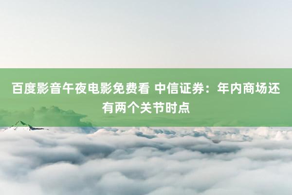 百度影音午夜电影免费看 中信证券：年内商场还有两个关节时点