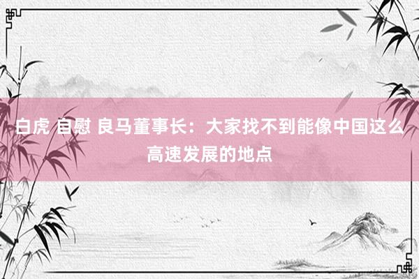 白虎 自慰 良马董事长：大家找不到能像中国这么高速发展的地点