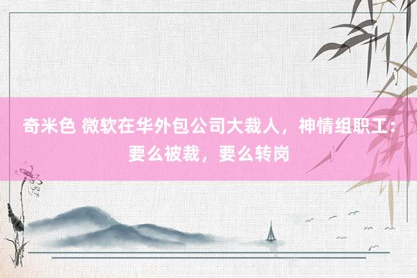奇米色 微软在华外包公司大裁人，神情组职工：要么被裁，要么转岗