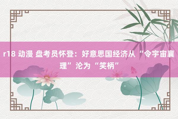 r18 动漫 盘考员怀登：好意思国经济从 “令宇宙襄理” 沦为 “笑柄”