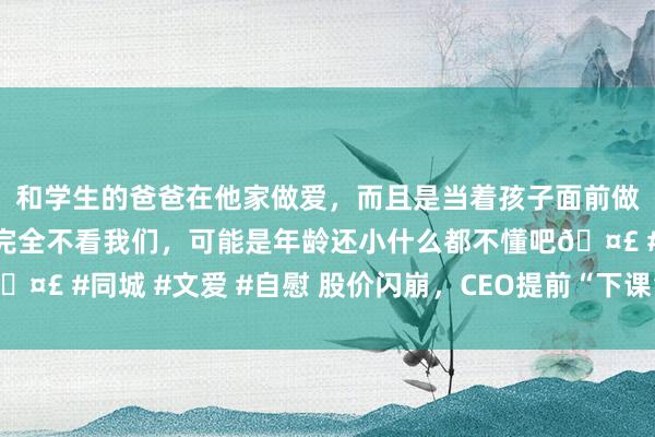 和学生的爸爸在他家做爱，而且是当着孩子面前做爱，太刺激了，孩子完全不看我们，可能是年龄还小什么都不懂吧🤣 #同城 #文爱 #自慰 股价闪崩，CEO提前“下课”！著名品牌巨震