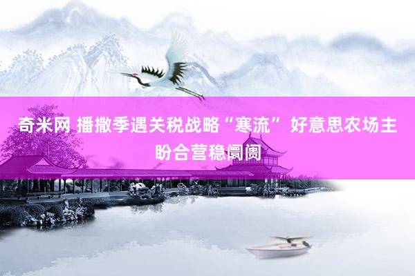 奇米网 播撒季遇关税战略“寒流” 好意思农场主盼合营稳阛阓