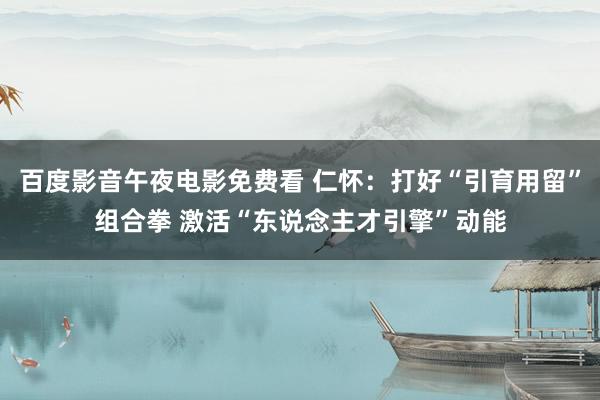 百度影音午夜电影免费看 仁怀：打好“引育用留”组合拳 激活“东说念主才引擎”动能