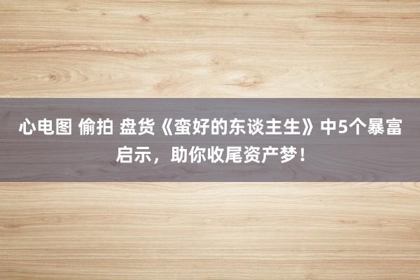 心电图 偷拍 盘货《蛮好的东谈主生》中5个暴富启示，助你收尾资产梦！