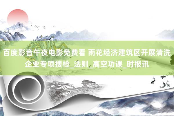 百度影音午夜电影免费看 雨花经济建筑区开展清洗企业专项搜检_法则_高空功课_时报讯