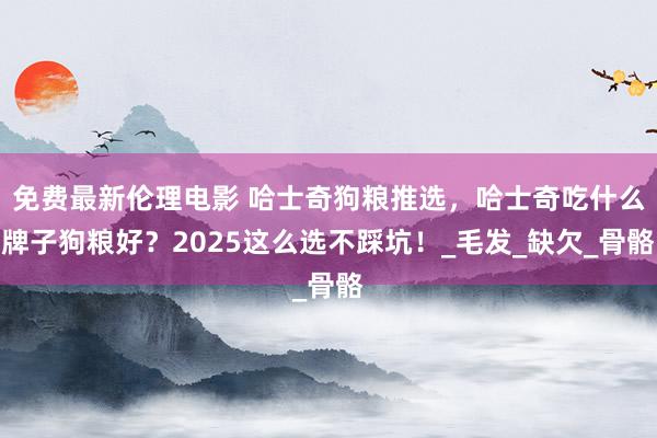免费最新伦理电影 哈士奇狗粮推选，哈士奇吃什么牌子狗粮好？2025这么选不踩坑！_毛发_缺欠_骨骼