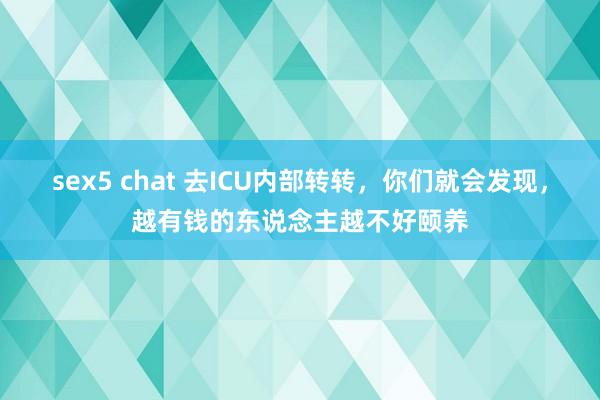 sex5 chat 去ICU内部转转，你们就会发现，越有钱的东说念主越不好颐养