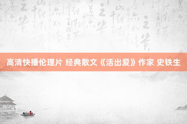 高清快播伦理片 经典散文《活出爱》作家 史铁生