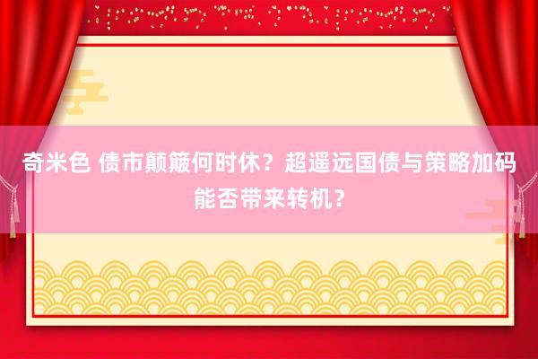 奇米色 债市颠簸何时休？超遥远国债与策略加码能否带来转机？