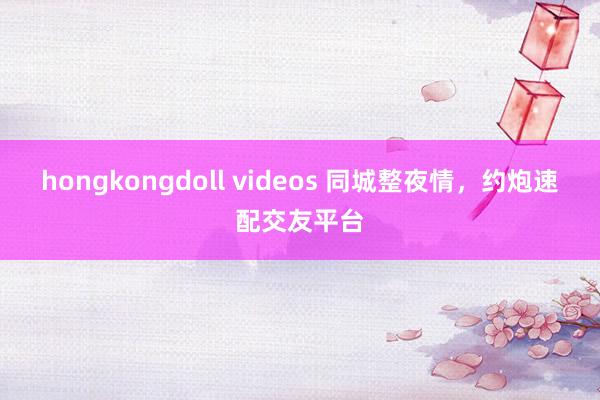 hongkongdoll videos 同城整夜情，约炮速配交友平台