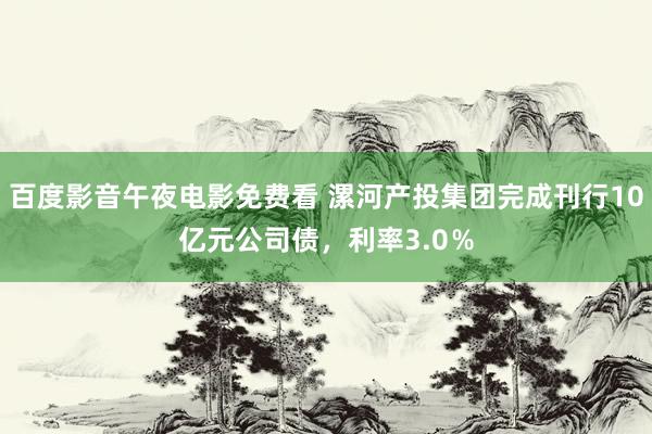百度影音午夜电影免费看 漯河产投集团完成刊行10亿元公司债，利率3.0％