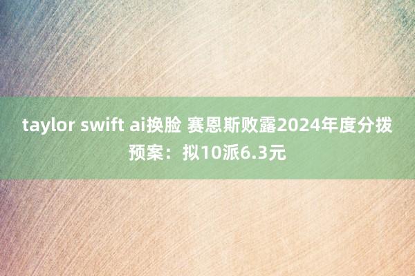taylor swift ai换脸 赛恩斯败露2024年度分拨预案：拟10派6.3元
