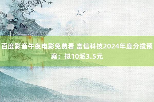 百度影音午夜电影免费看 富信科技2024年度分拨预案：拟10派3.5元