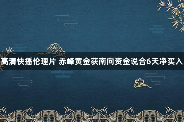 高清快播伦理片 赤峰黄金获南向资金说合6天净买入