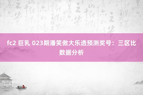 fc2 巨乳 023期潘笑傲大乐透预测奖号：三区比数据分析
