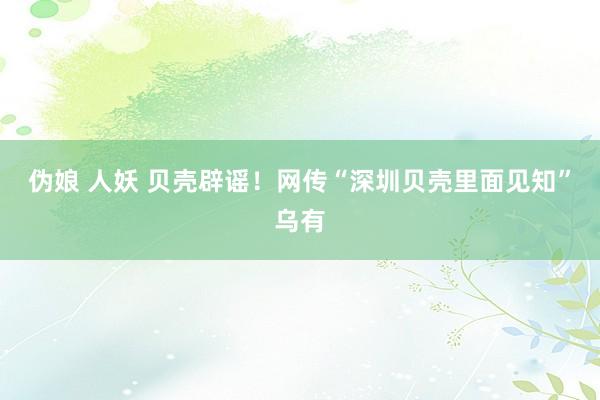 伪娘 人妖 贝壳辟谣！网传“深圳贝壳里面见知”乌有