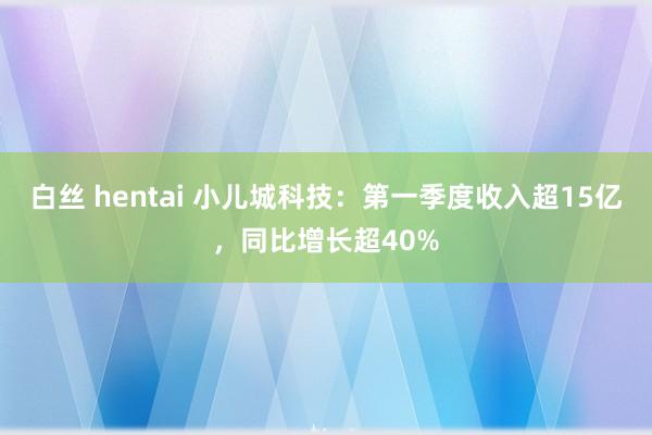 白丝 hentai 小儿城科技：第一季度收入超15亿，同比增长超40%