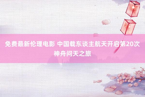 免费最新伦理电影 中国载东谈主航天开启第20次神舟问天之旅