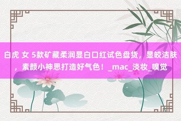 白虎 女 5款矿藏柔润显白口红试色盘货，显皎洁肤，素颜小神思打造好气色！_mac_淡妆_嗅觉