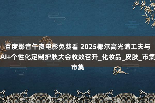 百度影音午夜电影免费看 2025椰尔高光谱工夫与AI+个性化定制护肤大会收效召开_化妆品_皮肤_市集