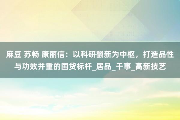 麻豆 苏畅 康丽信：以科研翻新为中枢，打造品性与功效并重的国货标杆_居品_干事_高新技艺