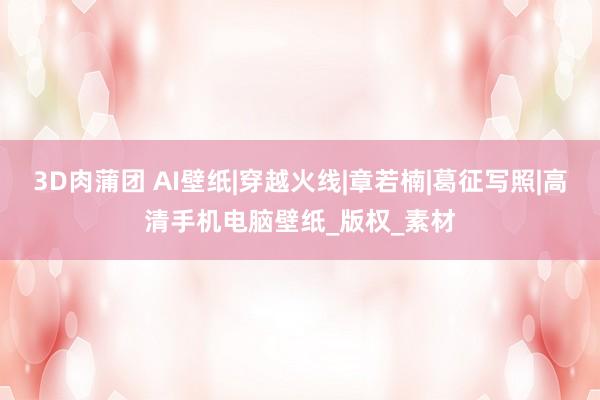3D肉蒲团 AI壁纸|穿越火线|章若楠|葛征写照|高清手机电脑壁纸_版权_素材