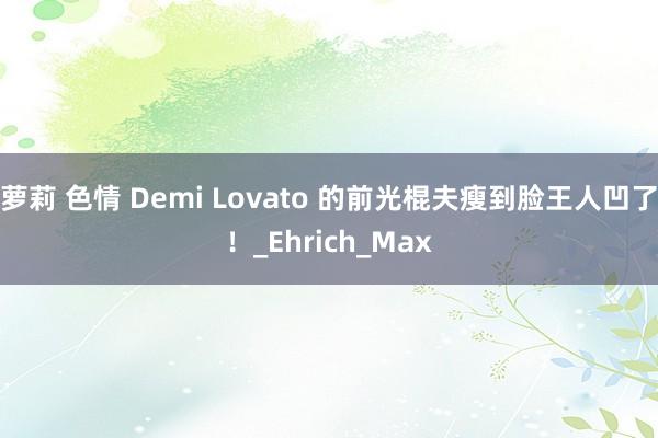 萝莉 色情 Demi Lovato 的前光棍夫瘦到脸王人凹了！_Ehrich_Max