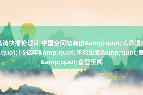 高清快播伦理片 中国空间站演出&quot;人命遗迹&quot;! 5亿年&quot;不死生物&quot;首登玉阙