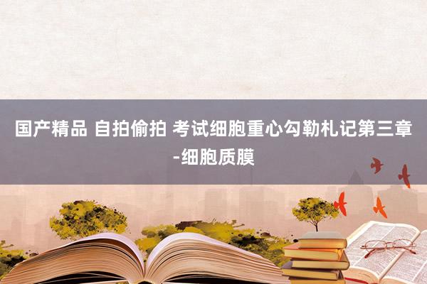 国产精品 自拍偷拍 考试细胞重心勾勒札记第三章-细胞质膜