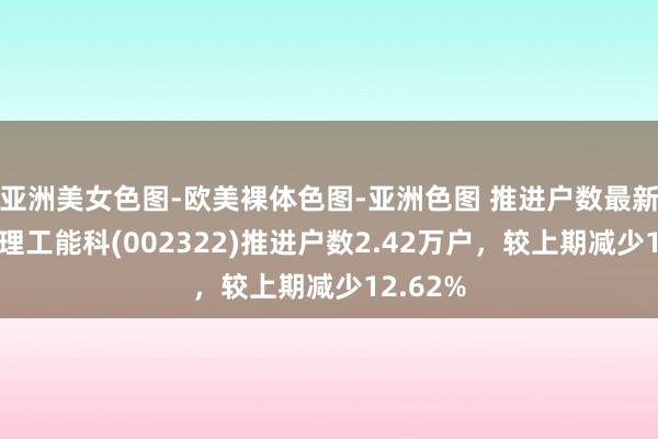 亚洲美女色图-欧美裸体色图-亚洲色图 推进户数最新变动：理工能科(002322)推进户数2.42万户，较上期减少12.62%