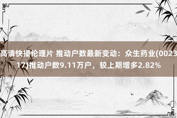 高清快播伦理片 推动户数最新变动：众生药业(002317)推动户数9.11万户，较上期增多2.82%