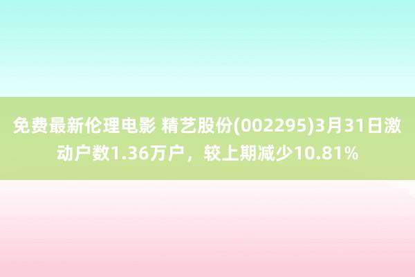 免费最新伦理电影 精艺股份(002295)3月31日激动户数1.36万户，较上期减少10.81%