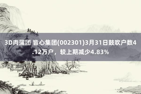 3D肉蒲团 皆心集团(002301)3月31日鼓吹户数4.12万户，较上期减少4.83%