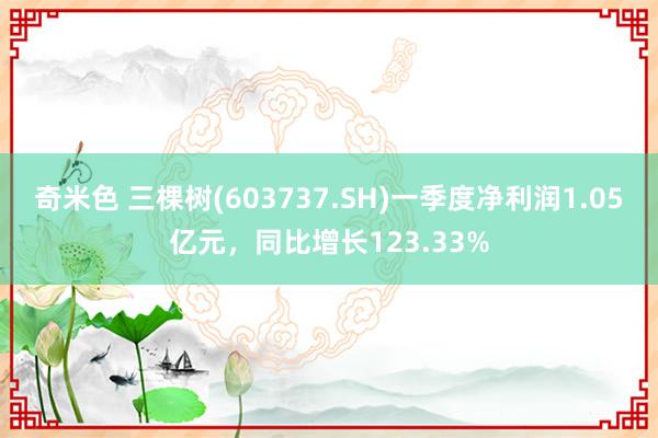 奇米色 三棵树(603737.SH)一季度净利润1.05亿元，同比增长123.33%