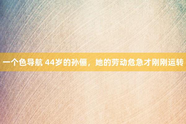 一个色导航 44岁的孙俪，她的劳动危急才刚刚运转