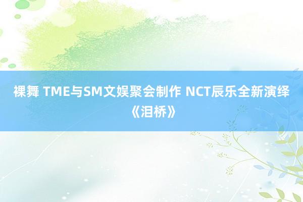 裸舞 TME与SM文娱聚会制作 NCT辰乐全新演绎《泪桥》