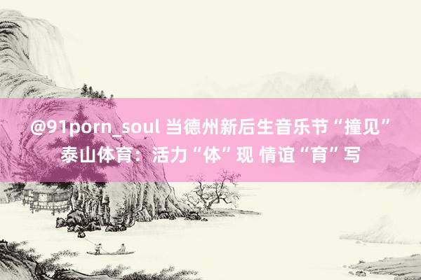 @91porn_soul 当德州新后生音乐节“撞见”泰山体育：活力“体”现 情谊“育”写