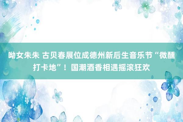 呦女朱朱 古贝春展位成德州新后生音乐节“微醺打卡地”！国潮酒香相遇摇滚狂欢