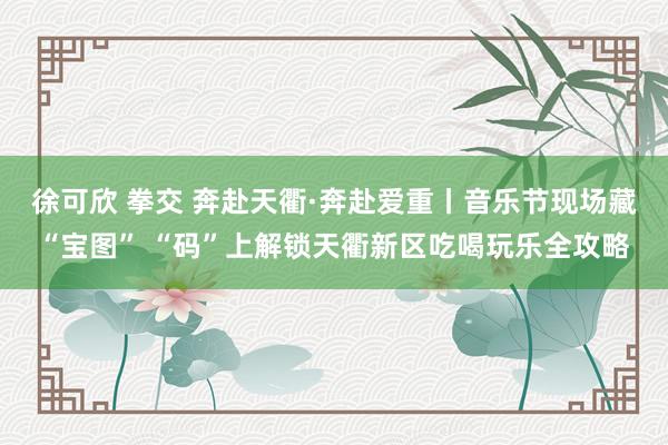 徐可欣 拳交 奔赴天衢·奔赴爱重丨音乐节现场藏“宝图” “码”上解锁天衢新区吃喝玩乐全攻略