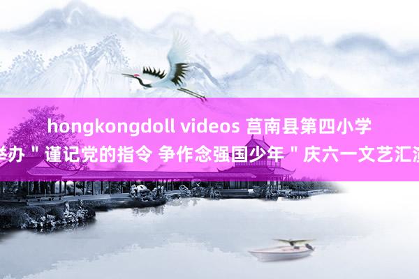 hongkongdoll videos 莒南县第四小学举办＂谨记党的指令 争作念强国少年＂庆六一文艺汇演