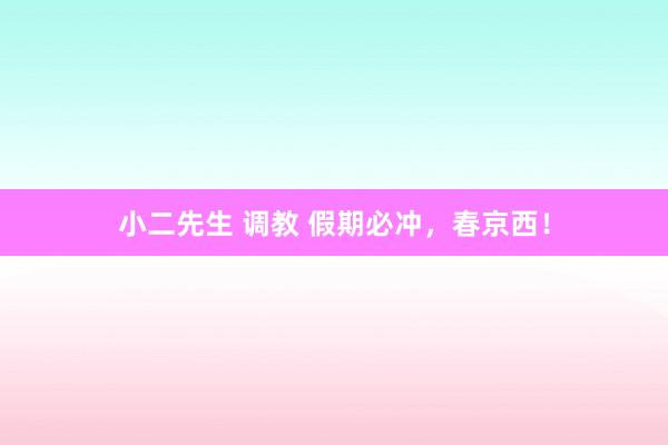小二先生 调教 假期必冲，春京西！