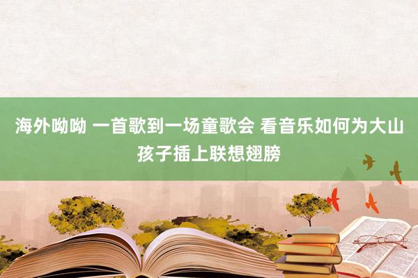 海外呦呦 一首歌到一场童歌会 看音乐如何为大山孩子插上联想翅膀